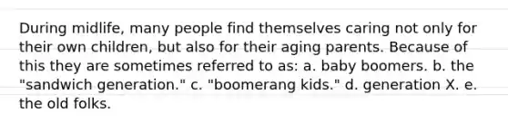 During midlife, many people find themselves caring not only for their own children, but also for their aging parents. Because of this they are sometimes referred to as: a. baby boomers. b. the "sandwich generation." c. "boomerang kids." d. generation X. e. the old folks.