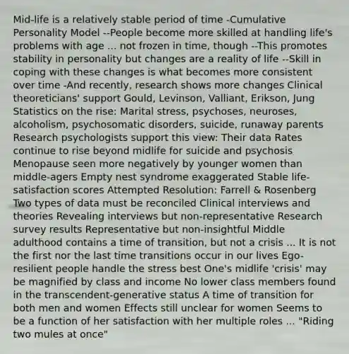 Mid-life is a relatively stable period of time -Cumulative Personality Model --People become more skilled at handling life's problems with age ... not frozen in time, though --This promotes stability in personality but changes are a reality of life --Skill in coping with these changes is what becomes more consistent over time -And recently, research shows more changes Clinical theoreticians' support Gould, Levinson, Valliant, Erikson, Jung Statistics on the rise: Marital stress, psychoses, neuroses, alcoholism, psychosomatic disorders, suicide, runaway parents Research psychologists support this view: Their data Rates continue to rise beyond midlife for suicide and psychosis Menopause seen more negatively by younger women than middle-agers Empty nest syndrome exaggerated Stable life-satisfaction scores Attempted Resolution: Farrell & Rosenberg Two types of data must be reconciled Clinical interviews and theories Revealing interviews but non-representative Research survey results Representative but non-insightful Middle adulthood contains a time of transition, but not a crisis ... It is not the first nor the last time transitions occur in our lives Ego-resilient people handle the stress best One's midlife 'crisis' may be magnified by class and income No lower class members found in the transcendent-generative status A time of transition for both men and women Effects still unclear for women Seems to be a function of her satisfaction with her multiple roles ... "Riding two mules at once"