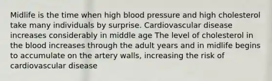 Midlife is the time when high blood pressure and high cholesterol take many individuals by surprise. Cardiovascular disease increases considerably in middle age The level of cholesterol in the blood increases through the adult years and in midlife begins to accumulate on the artery walls, increasing the risk of cardiovascular disease