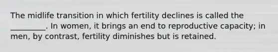 The midlife transition in which fertility declines is called the _________. In women, it brings an end to reproductive capacity; in men, by contrast, fertility diminishes but is retained.