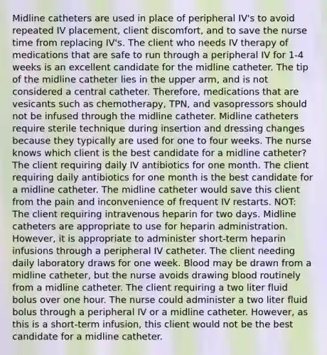 Midline catheters are used in place of peripheral IV's to avoid repeated IV placement, client discomfort, and to save the nurse time from replacing IV's. The client who needs IV therapy of medications that are safe to run through a peripheral IV for 1-4 weeks is an excellent candidate for the midline catheter. The tip of the midline catheter lies in the upper arm, and is not considered a central catheter. Therefore, medications that are vesicants such as chemotherapy, TPN, and vasopressors should not be infused through the midline catheter. Midline catheters require sterile technique during insertion and dressing changes because they typically are used for one to four weeks. The nurse knows which client is the best candidate for a midline catheter? The client requiring daily IV antibiotics for one month. The client requiring daily antibiotics for one month is the best candidate for a midline catheter. The midline catheter would save this client from the pain and inconvenience of frequent IV restarts. NOT: The client requiring intravenous heparin for two days. Midline catheters are appropriate to use for heparin administration. However, it is appropriate to administer short-term heparin infusions through a peripheral IV catheter. The client needing daily laboratory draws for one week. Blood may be drawn from a midline catheter, but the nurse avoids drawing blood routinely from a midline catheter. The client requiring a two liter fluid bolus over one hour. The nurse could administer a two liter fluid bolus through a peripheral IV or a midline catheter. However, as this is a short-term infusion, this client would not be the best candidate for a midline catheter.