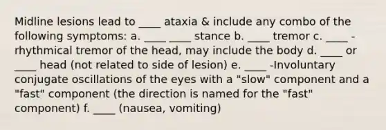 Midline lesions lead to ____ ataxia & include any combo of the following symptoms: a. ____ ____ stance b. ____ tremor c. ____ - rhythmical tremor of the head, may include the body d. ____ or ____ head (not related to side of lesion) e. ____ -Involuntary conjugate oscillations of the eyes with a "slow" component and a "fast" component (the direction is named for the "fast" component) f. ____ (nausea, vomiting)