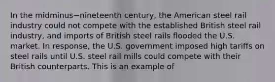 In the midminus−nineteenth ​century, the American steel rail industry could not compete with the established British steel rail​ industry, and imports of British steel rails flooded the U.S. market. In​ response, the U.S. government imposed high tariffs on steel rails until U.S. steel rail mills could compete with their British counterparts. This is an example of​