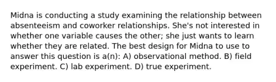 Midna is conducting a study examining the relationship between absenteeism and coworker relationships. She's not interested in whether one variable causes the other; she just wants to learn whether they are related. The best design for Midna to use to answer this question is a(n): A) observational method. B) field experiment. C) lab experiment. D) true experiment.