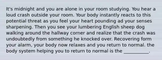 It's midnight and you are alone in your room studying. You hear a loud crash outside your room. Your body instantly reacts to this potential threat as you feel your heart pounding ad your senses sharpening. Then you see your lumbering English sheep dog walking around the hallway corner and realize that the crash was undoubtedly from something he knocked over. Recovering form your alarm, your body now relaxes and you return to normal. the body system helping you to return to normal is the ___________.