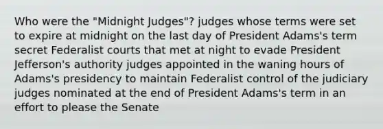 Who were the "Midnight Judges"? judges whose terms were set to expire at midnight on the last day of President Adams's term secret Federalist courts that met at night to evade President Jefferson's authority judges appointed in the waning hours of Adams's presidency to maintain Federalist control of the judiciary judges nominated at the end of President Adams's term in an effort to please the Senate