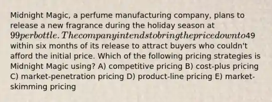 Midnight Magic, a perfume manufacturing company, plans to release a new fragrance during the holiday season at 99 per bottle. The company intends to bring the price down to49 within six months of its release to attract buyers who couldn't afford the initial price. Which of the following pricing strategies is Midnight Magic using? A) competitive pricing B) cost-plus pricing C) market-penetration pricing D) product-line pricing E) market-skimming pricing