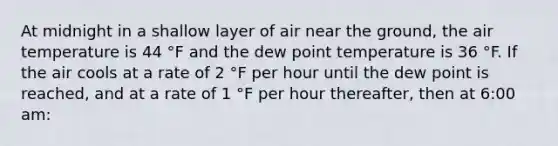 At midnight in a shallow layer of air near the ground, the air temperature is 44 °F and the dew point temperature is 36 °F. If the air cools at a rate of 2 °F per hour until the dew point is reached, and at a rate of 1 °F per hour thereafter, then at 6:00 am: