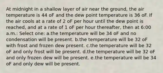 At midnight in a shallow layer of air near the ground, the air temperature is 44 oF and the dew point temperature is 36 oF. If the air cools at a rate of 2 oF per hour until the dew point is reached, and at a rate of 1 oF per hour thereafter, then at 6:00 a.m.: Select one: a.the temperature will be 34 oF and no condensation will be present. b.the temperature will be 32 oF with frost and frozen dew present. c.the temperature will be 32 oF and only frost will be present. d.the temperature will be 32 oF and only frozen dew will be present. e.the temperature will be 34 oF and only dew will be present.