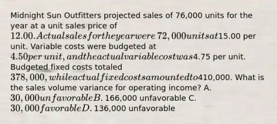 Midnight Sun Outfitters projected sales of​ 76,000 units for the year at a unit sales price of​ 12.00. Actual sales for the year were​ 72,000 units at​15.00 per unit. Variable costs were budgeted at​ 4.50 per​ unit, and the actual variable cost was​4.75 per unit. Budgeted fixed costs totaled​ 378,000, while actual fixed costs amounted to​410,000. What is the sales volume variance for operating​ income? A. ​30,000 unfavorable B. ​166,000 unfavorable C. ​30,000 favorable D. ​136,000 unfavorable