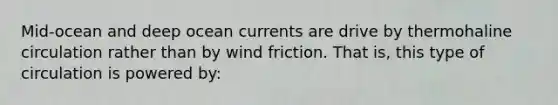 Mid-ocean and deep ocean currents are drive by thermohaline circulation rather than by wind friction. That is, this type of circulation is powered by: