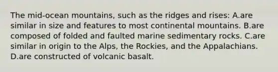 The mid-ocean mountains, such as the ridges and rises: A.are similar in size and features to most continental mountains. B.are composed of folded and faulted marine sedimentary rocks. C.are similar in origin to the Alps, the Rockies, and the Appalachians. D.are constructed of volcanic basalt.