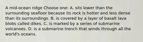 A mid-ocean ridge Choose one: A. sits lower than the surrounding seafloor because its rock is hotter and less dense than its surroundings. B. is covered by a layer of basalt lava blobs called dikes. C. is marked by a series of submarine volcanoes. D. is a submarine trench that winds through all the world's oceans.