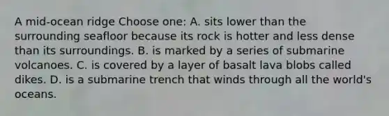 A mid-ocean ridge Choose one: A. sits lower than the surrounding seafloor because its rock is hotter and less dense than its surroundings. B. is marked by a series of submarine volcanoes. C. is covered by a layer of basalt lava blobs called dikes. D. is a submarine trench that winds through all the world's oceans.