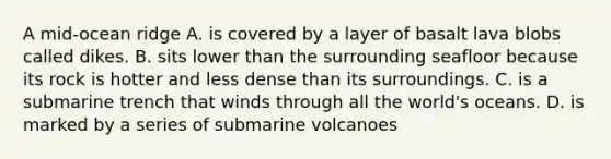 A mid-ocean ridge A. is covered by a layer of basalt lava blobs called dikes. B. sits lower than the surrounding seafloor because its rock is hotter and less dense than its surroundings. C. is a submarine trench that winds through all the world's oceans. D. is marked by a series of submarine volcanoes