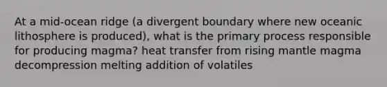 At a mid-ocean ridge (a divergent boundary where new oceanic lithosphere is produced), what is the primary process responsible for producing magma? heat transfer from rising mantle magma decompression melting addition of volatiles