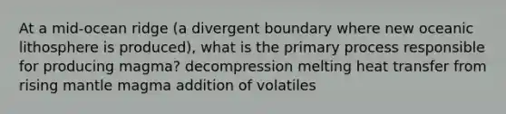 At a mid-ocean ridge (a divergent boundary where new oceanic lithosphere is produced), what is the primary process responsible for producing magma? decompression melting heat transfer from rising mantle magma addition of volatiles