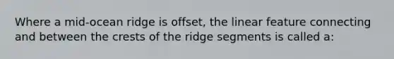 Where a mid-ocean ridge is offset, the linear feature connecting and between the crests of the ridge segments is called a: