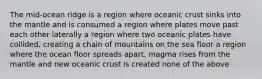 The mid-ocean ridge is a region where oceanic crust sinks into the mantle and is consumed a region where plates move past each other laterally a region where two oceanic plates have collided, creating a chain of mountains on the sea floor a region where the ocean floor spreads apart, magma rises from the mantle and new oceanic crust is created none of the above