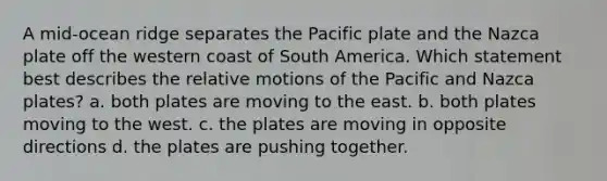 A mid-ocean ridge separates the Pacific plate and the Nazca plate off the western coast of South America. Which statement best describes the relative motions of the Pacific and Nazca plates? a. both plates are moving to the east. b. both plates moving to the west. c. the plates are moving in opposite directions d. the plates are pushing together.