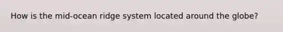 How is the mid-ocean ridge system located around the globe?