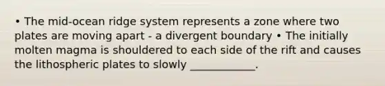 • The mid-ocean ridge system represents a zone where two plates are moving apart - a divergent boundary • The initially molten magma is shouldered to each side of the rift and causes the lithospheric plates to slowly ____________.