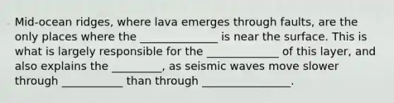 Mid-ocean ridges, where lava emerges through faults, are the only places where the ______________ is near the surface. This is what is largely responsible for the _____________ of this layer, and also explains the _________, as seismic waves move slower through ___________ than through ________________.