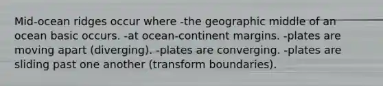 Mid-ocean ridges occur where -the geographic middle of an ocean basic occurs. -at ocean-continent margins. -plates are moving apart (diverging). -plates are converging. -plates are sliding past one another (transform boundaries).