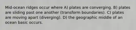 Mid-ocean ridges occur where A) plates are converging. B) plates are sliding past one another (transform boundaries). C) plates are moving apart (diverging). D) the geographic middle of an ocean basic occurs.