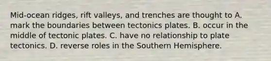 Mid-ocean ridges, rift valleys, and trenches are thought to A. mark the boundaries between tectonics plates. B. occur in the middle of tectonic plates. C. have no relationship to plate tectonics. D. reverse roles in the Southern Hemisphere.