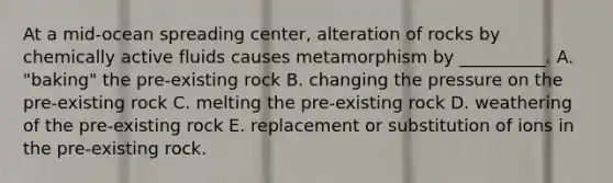 At a mid-ocean spreading center, alteration of rocks by chemically active fluids causes metamorphism by __________. A. "baking" the pre-existing rock B. changing the pressure on the pre-existing rock C. melting the pre-existing rock D. weathering of the pre-existing rock E. replacement or substitution of ions in the pre-existing rock.