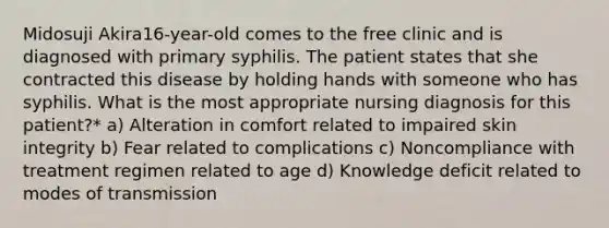 Midosuji Akira16-year-old comes to the free clinic and is diagnosed with primary syphilis. The patient states that she contracted this disease by holding hands with someone who has syphilis. What is the most appropriate nursing diagnosis for this patient?* a) Alteration in comfort related to impaired skin integrity b) Fear related to complications c) Noncompliance with treatment regimen related to age d) Knowledge deficit related to modes of transmission