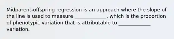 Midparent-offspring regression is an approach where the slope of the line is used to measure _____________, which is the proportion of phenotypic variation that is attributable to _____________ variation.