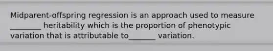 Midparent-offspring regression is an approach used to measure ________ heritability which is the proportion of phenotypic variation that is attributable to_______ variation.