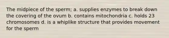 The midpiece of the sperm; a. supplies enzymes to break down the covering of the ovum b. contains mitochondria c. holds 23 chromosomes d. is a whiplike structure that provides movement for the sperm