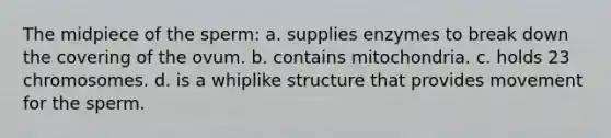 The midpiece of the sperm: a. supplies enzymes to break down the covering of the ovum. b. contains mitochondria. c. holds 23 chromosomes. d. is a whiplike structure that provides movement for the sperm.