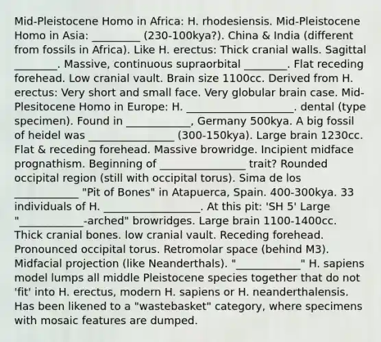 Mid-Pleistocene Homo in Africa: H. rhodesiensis. Mid-Pleistocene Homo in Asia: _________ (230-100kya?). China & India (different from fossils in Africa). Like H. erectus: Thick cranial walls. Sagittal ________. Massive, continuous supraorbital ________. Flat receding forehead. Low cranial vault. Brain size 1100cc. Derived from H. erectus: Very short and small face. Very globular brain case. Mid-Plesitocene Homo in Europe: H. ____________________. dental (type specimen). Found in ____________, Germany 500kya. A big fossil of heidel was ________________ (300-150kya). Large brain 1230cc. Flat & receding forehead. Massive browridge. Incipient midface prognathism. Beginning of ________________ trait? Rounded occipital region (still with occipital torus). Sima de los ____________ "Pit of Bones" in Atapuerca, Spain. 400-300kya. 33 individuals of H. __________________. At this pit: 'SH 5' Large "____________-arched" browridges. Large brain 1100-1400cc. Thick cranial bones. low cranial vault. Receding forehead. Pronounced occipital torus. Retromolar space (behind M3). Midfacial projection (like Neanderthals). "____________" H. sapiens model lumps all middle Pleistocene species together that do not 'fit' into H. erectus, modern H. sapiens or H. neanderthalensis. Has been likened to a "wastebasket" category, where specimens with mosaic features are dumped.