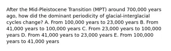 After the Mid-Pleistocene Transition (MPT) around 700,000 years ago, how did the dominant periodicity of glacial-interglacial cycles change? A. From 100,000 years to 23,000 years B. From 41,000 years to 100,000 years C. From 23,000 years to 100,000 years D. From 41,000 years to 23,000 years E. From 100,000 years to 41,000 years