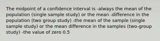 The midpoint of a confidence interval is -always the mean of the population (single sample study) or the mean -difference in the population (two group study) -the mean of the sample (single sample study) or the mean difference in the samples (two-group study) -the value of zero 0.5