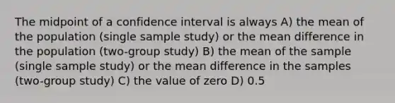 The midpoint of a confidence interval is always A) the mean of the population (single sample study) or the mean difference in the population (two-group study) B) the mean of the sample (single sample study) or the mean difference in the samples (two-group study) C) the value of zero D) 0.5