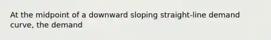 At the midpoint of a downward sloping straight-line demand curve, the demand