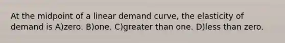 At the midpoint of a linear demand curve, the elasticity of demand is A)zero. B)one. C)<a href='https://www.questionai.com/knowledge/ktgHnBD4o3-greater-than' class='anchor-knowledge'>greater than</a> one. D)<a href='https://www.questionai.com/knowledge/k7BtlYpAMX-less-than' class='anchor-knowledge'>less than</a> zero.