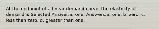 At the midpoint of a linear demand curve, the elasticity of demand is Selected Answer:a. one. Answers:a. one. b. zero. c. less than zero. d. greater than one.