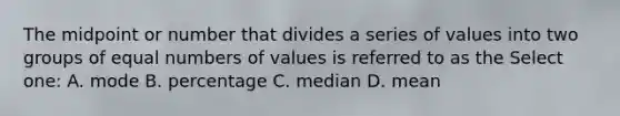 The midpoint or number that divides a series of values into two groups of equal numbers of values is referred to as the Select one: A. mode B. percentage C. median D. mean