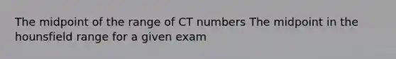 The midpoint of the range of CT numbers The midpoint in the hounsfield range for a given exam