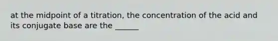 at the midpoint of a titration, the concentration of the acid and its conjugate base are the ______