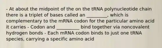 - At about the midpoint of the on the tRNA polynucleotide chain there is a triplet of bases called an _________, which is complementary to the mRNA codon for the particular amino acid it carries - Codon and __________ bind together via noncovalent hydrogen bonds - Each mRNA codon binds to just one tRNA species, carrying a specific amino acid