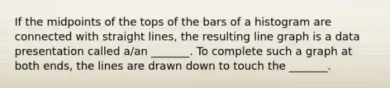 If the midpoints of the tops of the bars of a histogram are connected with straight​ lines, the resulting line graph is a data presentation called​ a/an _______. To complete such a graph at both​ ends, the lines are drawn down to touch the​ _______.