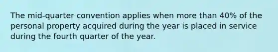 The mid-quarter convention applies when more than 40% of the personal property acquired during the year is placed in service during the fourth quarter of the year.