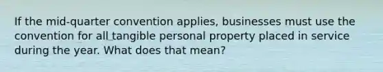 If the mid-quarter convention applies, businesses must use the convention for all tangible personal property placed in service during the year. What does that mean?